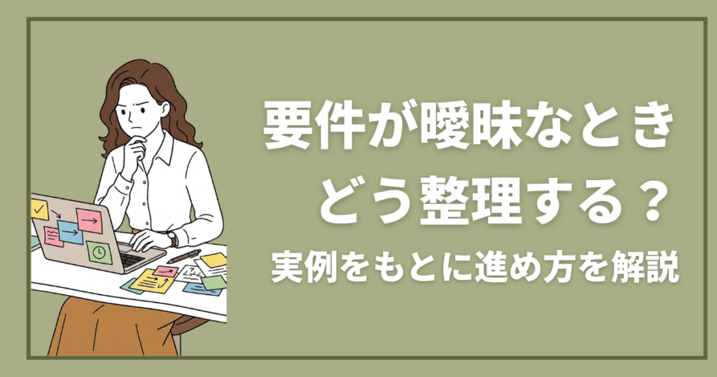 要件が曖昧なとき、どう整理する？実例をもとに進め方を解説